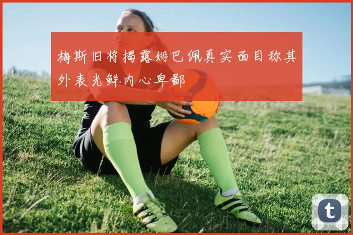 梅斯旧将揭露姆巴佩真实面目称其外表光鲜内心卑鄙