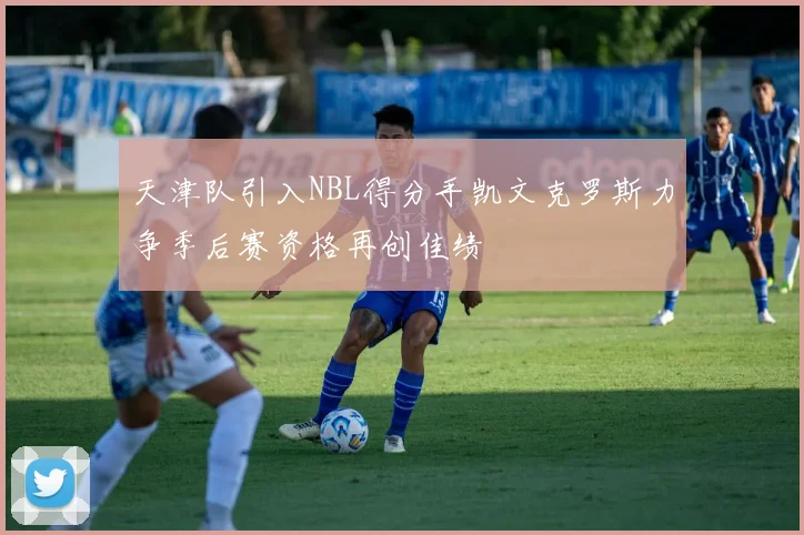 天津队引入NBL得分手凯文克罗斯力争季后赛资格再创佳绩