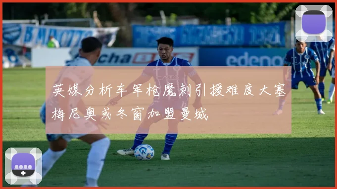 英媒分析车军枪魔刺引援难度大塞梅尼奥或冬窗加盟曼城