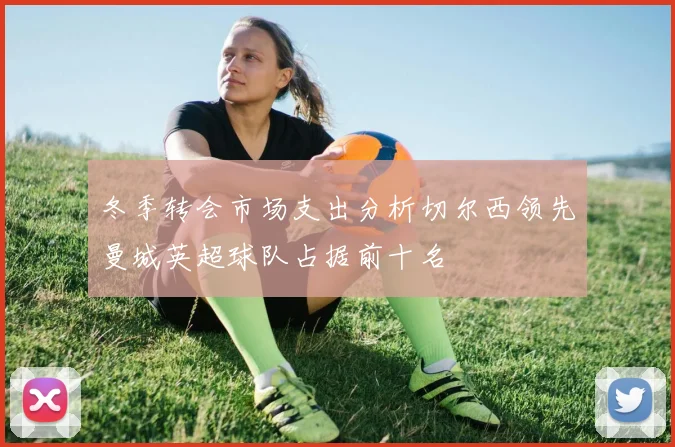 冬季转会市场支出分析切尔西领先曼城英超球队占据前十名