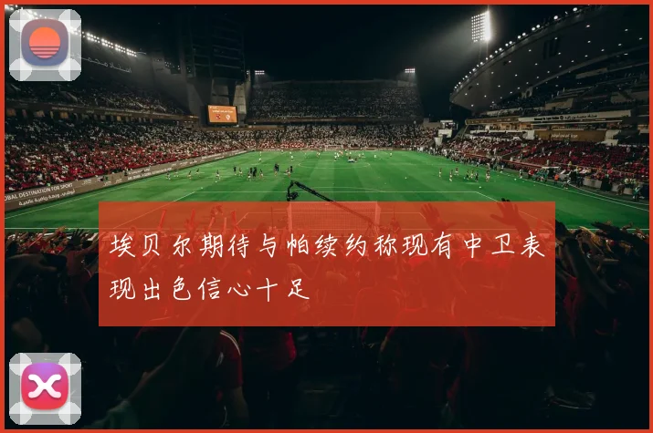埃贝尔期待与帕续约称现有中卫表现出色信心十足
