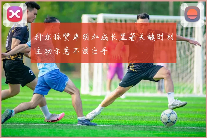 科尔称赞库明加成长显著关键时刻主动示意不该出手