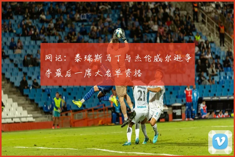 网记：泰瑞斯马丁与杰伦威尔逊争夺最后一席大名单资格