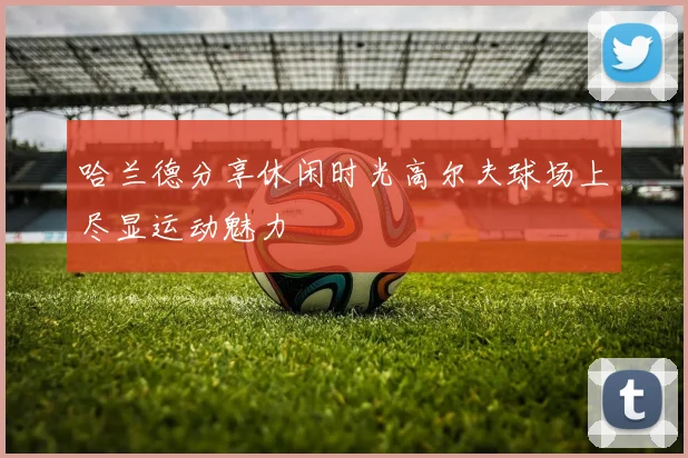 哈兰德分享休闲时光高尔夫球场上尽显运动魅力