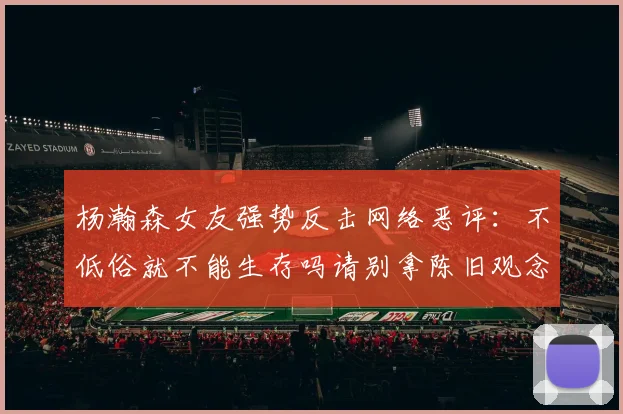 杨瀚森女友强势反击网络恶评：不低俗就不能生存吗请别拿陈旧观念来羞辱我们