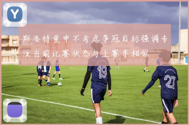 斯洛特重申不考虑争冠目标强调专注当前比赛状态与上赛季相似