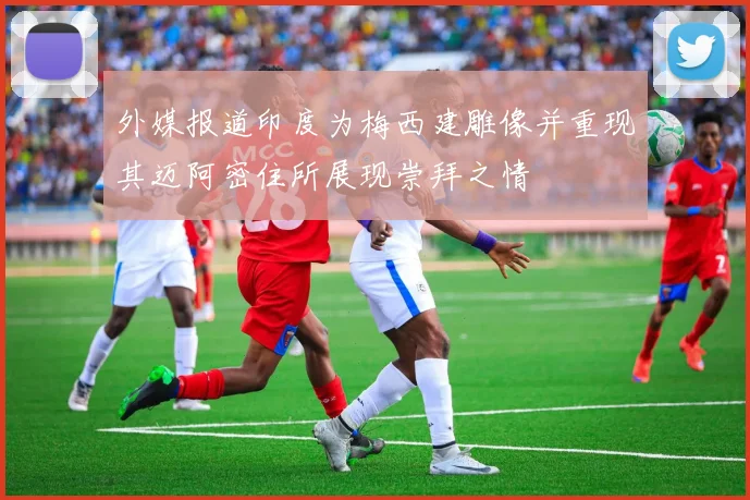 外媒报道印度为梅西建雕像并重现其迈阿密住所展现崇拜之情