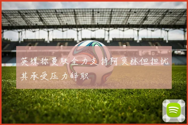 英媒称曼联全力支持阿莫林但担忧其承受压力辞职
