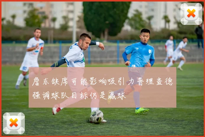詹东缺席可能影响吸引力普理查德强调球队目标仍是赢球