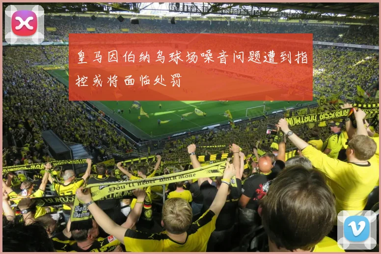 皇马因伯纳乌球场噪音问题遭到指控或将面临处罚