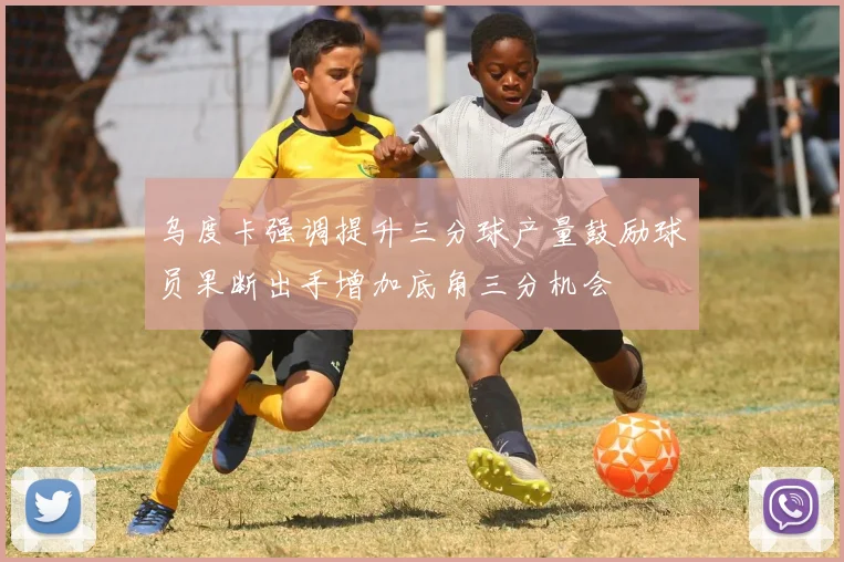 乌度卡强调提升三分球产量鼓励球员果断出手增加底角三分机会