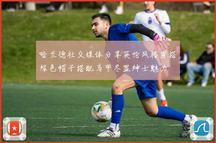 哈兰德社交媒体分享英伦风格穿搭绿色帽子搭配马甲尽显绅士魅力