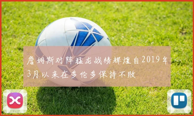 詹姆斯对阵猛龙战绩辉煌自2019年3月以来在多伦多保持不败