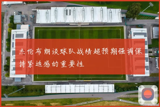 杰伦布朗谈球队战绩超预期强调保持紧迫感的重要性