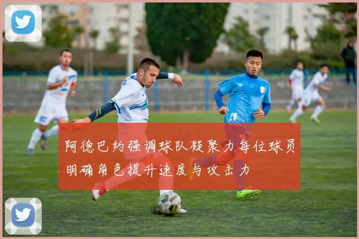 阿德巴约强调球队凝聚力每位球员明确角色提升速度与攻击力