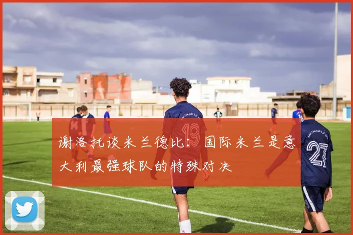 谢洛托谈米兰德比：国际米兰是意大利最强球队的特殊对决
