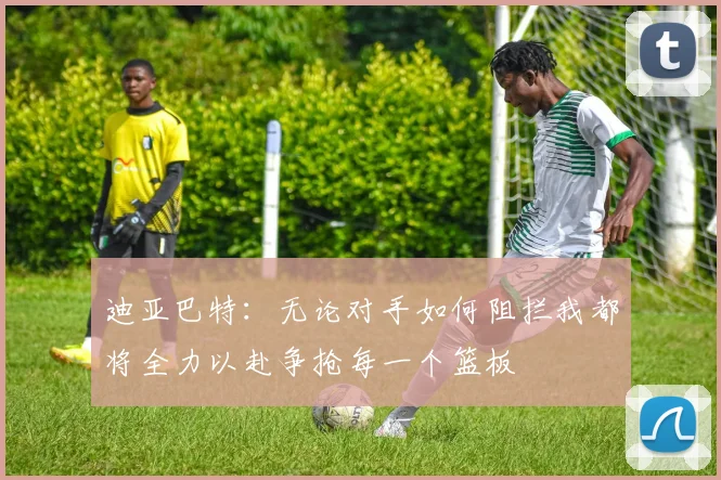 迪亚巴特：无论对手如何阻拦我都将全力以赴争抢每一个篮板