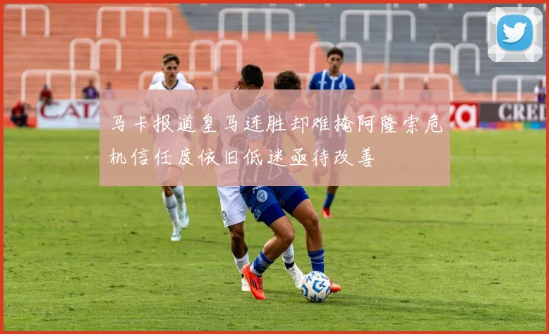 马卡报道皇马连胜却难掩阿隆索危机信任度依旧低迷亟待改善