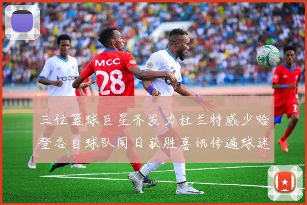 三位篮球巨星齐发力杜兰特威少哈登各自球队同日获胜喜讯传遍球迷圈