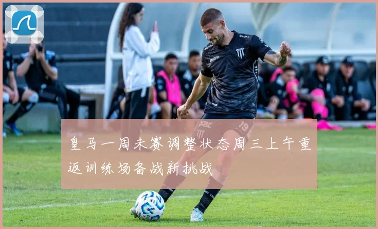 皇马一周未赛调整状态周三上午重返训练场备战新挑战