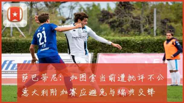 萨巴蒂尼：加图索当前遭批评不公意大利附加赛应避免与瑞典交锋