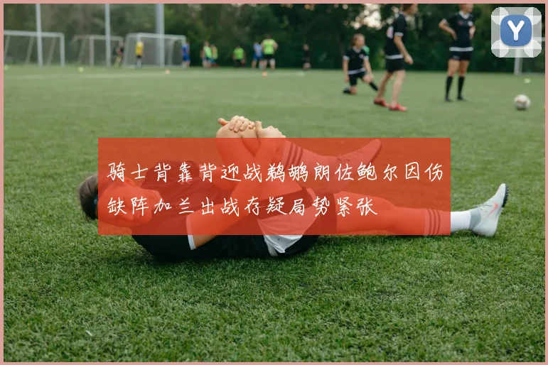 骑士背靠背迎战鹈鹕朗佐鲍尔因伤缺阵加兰出战存疑局势紧张