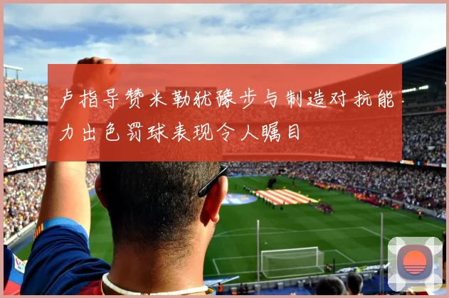 卢指导赞米勒犹豫步与制造对抗能力出色罚球表现令人瞩目