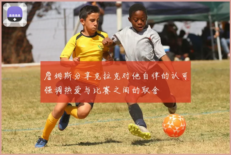 詹姆斯分享克拉克对他自律的认可强调热爱与比赛之间的取舍