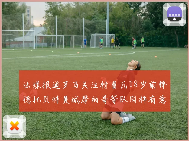 法媒报道罗马关注特鲁瓦18岁前锋德托贝特曼城摩纳哥等队同样有意