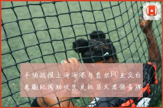 半场战报上海海港与首尔FC互交白卷蒯纪闻助攻失良机吕文君领黄牌